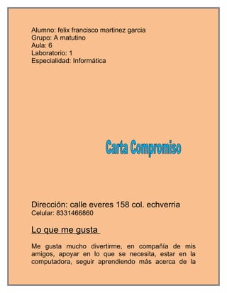 Alumno: felix francisco martinez garcia
Grupo: A matutino
Aula: 6
Laboratorio: 1
Especialidad: Informática




Dirección: calle everes 158 col. echverria
Celular: 8331466860

Lo que me gusta
Me gusta mucho divertirme, en compañía de mis
amigos, apoyar en lo que se necesita, estar en la
computadora, seguir aprendiendo más acerca de la
 