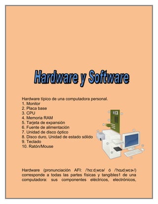 Hardware típico de una computadora personal.
1. Monitor
2. Placa base
3. CPU
4. Memoria RAM
5. Tarjeta de expansión
6. Fuente de alimentación
7. Unidad de disco óptico
8. Disco duro, Unidad de estado sólido
9. Teclado
10. Ratón/Mouse




Hardware (pronunciación AFI: /ˈhɑːdˌwɛə/ ó /ˈhɑɹdˌwɛɚ/)
corresponde a todas las partes físicas y tangibles1 de una
computadora: sus componentes eléctricos, electrónicos,
 