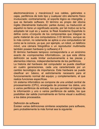 electromecánicos y mecánicos;2 sus cables, gabinetes o
cajas, periféricos de todo tipo y cualquier otro elemento físico
involucrado; contrariamente, el soporte lógico es intangible, y
que es llamado software. El término es propio del idioma
inglés (literalmente traducido: partes duras), su traducción al
español no tiene un significado acorde, por tal motivo se la ha
adoptado tal cual es y suena; la Real Academia Española lo
define como «Conjunto de los componentes que integran la
parte material de una computadora».3 El término, aunque es
lo más común, no solamente se aplica a una computadora tal
como se la conoce, ya que, por ejemplo, un robot, un teléfono
móvil, una cámara fotográfica o un reproductor multimedia
también poseen hardware (y software).4 5
El término hardware tampoco correspondería a un sinónimo
exacto de «componentes informáticos», ya que esta última
definición se suele limitar exclusivamente a las piezas y
elementos internos, independientemente de los periféricos.
La historia del hardware del computador se puede clasificar
en cuatro generaciones, cada una caracterizada por un
cambio tecnológico de importancia. Este hardware se puede
clasificar en: básico, el estrictamente necesario para el
funcionamiento normal del equipo; y complementario, el que
realiza funciones específicas.
Un sistema informático se compone de una unidad central de
procesamiento (CPU), encargada de procesar los datos, uno
o varios periféricos de entrada, los que permiten el ingreso de
la información y uno o varios periféricos de salida, los que
posibilitan dar salida (normalmente en forma visual o auditiva)
a los datos procesados.

Definición de software
Existen varias definiciones similares aceptadas para software,
pero probablemente la más formal sea la siguiente:
 