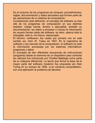 Es el conjunto de los programas de cómputo, procedimientos,
reglas, documentación y datos asociados que forman parte de
las operaciones de un sistema de computación.
Considerando esta definición, el concepto de software va más
allá de los programas de computación en sus distintos
estados: código fuente, binario o ejecutable; también su
documentación, los datos a procesar e incluso la información
de usuario forman parte del software: es decir, abarca todo lo
intangible, todo lo «no físico» relacionado.
El término «software» fue usado por primera vez en este
sentido por John W. Tukey en 1957. En la ingeniería de
software y las ciencias de la computación, el software es toda
la información procesada por los sistemas informáticos:
programas y datos.
El concepto de leer diferentes secuencias de instrucciones
(programa) desde la memoria de un dispositivo para controlar
los cálculos fue introducido por Charles Babbage como parte
de su máquina diferencial. La teoría que forma la base de la
mayor parte del software moderno fue propuesta por Alan
Turing en su ensayo de 1936, «Los números computables»,
con una aplicación al problema de decisión.
 