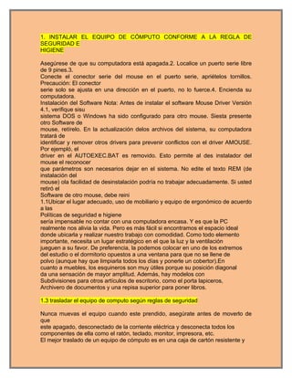 1. INSTALAR EL EQUIPO DE CÓMPUTO CONFORME A LA REGLA DE
SEGURIDAD E
HIGIENE

Asegúrese de que su computadora está apagada.2. Localice un puerto serie libre
de 9 pines.3.
Conecte el conector serie del mouse en el puerto serie, apriételos tornillos.
Precaución: El conector
serie solo se ajusta en una dirección en el puerto, no lo fuerce.4. Encienda su
computadora.
Instalación del Software Nota: Antes de instalar el software Mouse Driver Versión
4.1, verifique sisu
sistema DOS o Windows ha sido configurado para otro mouse. Siesta presente
otro Software de
mouse, retírelo. En la actualización delos archivos del sistema, su computadora
tratará de
identificar y remover otros drivers para prevenir conflictos con el driver AMOUSE.
Por ejempló, el
driver en el AUTOEXEC.BAT es removido. Esto permite al des instalador del
mouse el reconocer
que parámetros son necesarios dejar en el sistema. No edite el texto REM (de
instalación del
mouse) ola facilidad de desinstalación podría no trabajar adecuadamente. Si usted
retiró el
Software de otro mouse, debe reini
1.1Ubicar el lugar adecuado, uso de mobiliario y equipo de ergonómico de acuerdo
a las
Políticas de seguridad e higiene
sería impensable no contar con una computadora encasa. Y es que la PC
realmente nos alivia la vida. Pero es más fácil si encontramos el espacio ideal
donde ubicarla y realizar nuestro trabajo con comodidad. Como todo elemento
importante, necesita un lugar estratégico en el que la luz y la ventilación
jueguen a su favor. De preferencia, la podemos colocar en uno de los extremos
del estudio o el dormitorio opuestos a una ventana para que no se llene de
polvo (aunque hay que limpiarla todos los días y ponerle un cobertor).En
cuanto a muebles, los esquineros son muy útiles porque su posición diagonal
da una sensación de mayor amplitud. Además, hay modelos con
Subdivisiones para otros artículos de escritorio, como el porta lapiceros,
Archivero de documentos y una repisa superior para poner libros.

1.3 trasladar el equipo de computo según reglas de seguridad

Nunca muevas el equipo cuando este prendido, asegúrate antes de moverlo de
que
este apagado, desconectado de la corriente eléctrica y desconecta todos los
componentes de ella como el ratón, teclado, monitor, impresora, etc.
El mejor traslado de un equipo de cómputo es en una caja de cartón resistente y
 