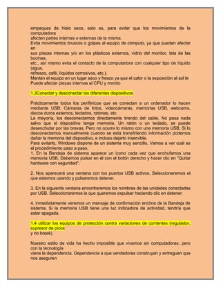 empaques de hielo seco, esto es, para evitar que los movimientos de la
computadora
afecten partes internas o externas de la misma.
Evita movimientos bruscos o golpes al equipo de cómputo, ya que pueden afectar
en
sus piezas internas y/o en los plásticos externos, vidrio del monitor, tela de las
bocinas,
etc., así mismo evita el contacto de la computadora con cualquier tipo de líquido
(agua,
refresco, café, líquidos corrosivos, etc.).
Mantén el equipo en un lugar seco y fresco ya que el calor o la exposición al sol le
Puede afectar piezas internas al CPU y monito

1.3Conectar y desconectar los diferentes dispositivos

Prácticamente todos los periféricos que se conectan a un ordenador lo hacen
mediante USB: Cámaras de fotos, videocámaras, memorias USB, webcams,
discos duros externos, teclados, ratones, etc.
La mayoría, los desconectamos directamente tirando del cable. No pasa nada
salvo que el dispositivo tenga memoria. Un ratón o un teclado, se puede
desenchufar por las bravas. Pero no ocurre lo mismo con una memoria USB. Si lo
desconectamos manualmente cuando se está transfiriendo información podemos
dañar la memoria del dispositivo, e incluso dejarlo inservible.
Para evitarlo, Windows dispone de un sistema muy sencillo. Vamos a ver cuál es
el procedimiento paso a paso.
1. En la Bandeja de sistema aparece un icono cada vez que enchufamos una
memoria USB. Debemos pulsar en él con el botón derecho y hacer clic en "Quitar
hardware con seguridad".

2. Nos aparecerá una ventana con los puertos USB activos. Seleccionaremos el
que estemos usando y pulsaremos detener.

3. En la siguiente ventana encontraremos los nombres de las unidades conectadas
por USB. Seleccionaremos la que queremos expulsar haciendo clic en detener

4. inmediatamente veremos un mensaje de confirmación encima de la Bandeja de
sistema. Si la memoria USB tiene una luz indicadora de actividad, tendría que
estar apagada.

1.4 utilizar los equipos de protección contra variaciones de corrientes (regulador,
supresor de picos
y no break)

Nuestro estilo de vida ha hecho imposible que vivamos sin computadoras, pero
con la tecnología
viene la dependencia. Dependencia a que vendedores construyan y entreguen que
nos aseguren
 
