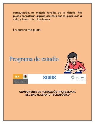 computación, mi materia favorita es la historia. Me
puedo considerar, alguien contento que le gusta vivir la
vida, y hacer reír a los demás


Lo que no me gusta




    COMPONENTE DE FORMACIÓN PROFESIONAL
       DEL BACHILLERATO TECNOLÓGICO
 