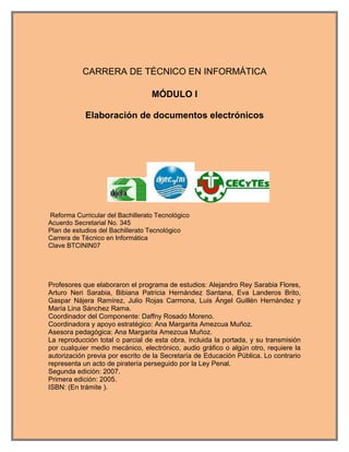 CARRERA DE TÉCNICO EN INFORMÁTICA

                                  MÓDULO I

            Elaboración de documentos electrónicos




Reforma Curricular del Bachillerato Tecnológico
Acuerdo Secretarial No. 345
Plan de estudios del Bachillerato Tecnológico
Carrera de Técnico en Informática
Clave BTCININ07




Profesores que elaboraron el programa de estudios: Alejandro Rey Sarabia Flores,
Arturo Neri Sarabia, Bibiana Patricia Hernández Santana, Eva Landeros Brito,
Gaspar Nájera Ramírez, Julio Rojas Carmona, Luis Ángel Guillén Hernández y
María Lina Sánchez Rama.
Coordinador del Componente: Daffny Rosado Moreno.
Coordinadora y apoyo estratégico: Ana Margarita Amezcua Muñoz.
Asesora pedagógica: Ana Margarita Amezcua Muñoz.
La reproducción total o parcial de esta obra, incluida la portada, y su transmisión
por cualquier medio mecánico, electrónico, audio gráfico o algún otro, requiere la
autorización previa por escrito de la Secretaría de Educación Pública. Lo contrario
representa un acto de piratería perseguido por la Ley Penal.
Segunda edición: 2007.
Primera edición: 2005.
ISBN: (En trámite ).
 
