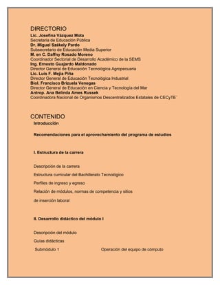 DIRECTORIO
Lic. Josefina Vázquez Mota
Secretaria de Educación Pública
Dr. Miguel Székely Pardo
Subsecretario de Educación Media Superior
M. en C. Daffny Rosado Moreno
Coordinador Sectorial de Desarrollo Académico de la SEMS
Ing. Ernesto Guajardo Maldonado
Director General de Educación Tecnológica Agropecuaria
Lic. Luis F. Mejía Piña
Director General de Educación Tecnológica Industrial
Biol. Francisco Brizuela Venegas
Director General de Educación en Ciencia y Tecnología del Mar
Antrop. Ana Belinda Ames Russek
Coordinadora Nacional de Organismos Descentralizados Estatales de CECyTE´



CONTENIDO
 Introducción

 Recomendaciones para el aprovechamiento del programa de estudios



 I. Estructura de la carrera


 Descripción de la carrera

 Estructura curricular del Bachillerato Tecnológico

 Perfiles de ingreso y egreso

 Relación de módulos, normas de competencia y sitios

 de inserción laboral



 II. Desarrollo didáctico del módulo I


 Descripción del módulo

 Guías didácticas

  Submódulo 1                         Operación del equipo de cómputo
 