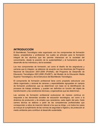 INTRODUCCIÓN
El Bachillerato Tecnológico esta organizado con los componentes de formación
básica, propedéutica y profesional, los cuales se articulan para la formación
integral de los alumnos que les permite interactuar en la sociedad del
conocimiento, desde la posición de la sustentabilidad y el humanismo para el
desarrollo de los individuos y de la sociedad.

Los tres componentes de formación, así como el diseño de las asignaturas y
carreras que lo integran, se elaboran de acuerdo con las directrices del Programa
Nacional de Educación 2001-2006 (ProNaE), del Programa de Desarrollo de
Educación Tecnológica 2001-2006 (ProDET), del Modelo de la Educación Media
Superior Tecnológica y de la Estructura del Bachillerato Tecnológico.

El componente de formación profesional tiene como propósito estructurar una
oferta organizada y racional de carreras y especialidades agrupadas en campos
de formación profesional, que se determinan con base en la identificación de
procesos de trabajo similares, y pueden ser definidos en función del objeto de
transformación y las condiciones técnicas y organizativas que las determinan.

Las carreras de formación profesional evolucionan de manera continua en
respuesta a las demandas sociales de educación tecnológica, así como a la
dinámica de producción y de empleo que caracteriza, cada región del país. Cada
carrera técnica se elabora a partir de las competencias profesionales que
corresponden a sitios de inserción laboral a los que se dirige, y en todos los casos
se incluye el cumplimiento de las normas de seguridad e higiene y de protección al
medio ambiente para contribuir al desarrollo sustentable.
 