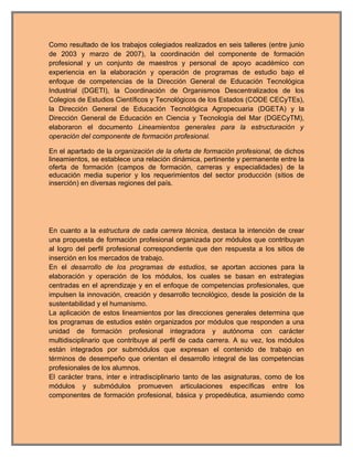Como resultado de los trabajos colegiados realizados en seis talleres (entre junio
de 2003 y marzo de 2007), la coordinación del componente de formación
profesional y un conjunto de maestros y personal de apoyo académico con
experiencia en la elaboración y operación de programas de estudio bajo el
enfoque de competencias de la Dirección General de Educación Tecnológica
Industrial (DGETI), la Coordinación de Organismos Descentralizados de los
Colegios de Estudios Científicos y Tecnológicos de los Estados (CODE CECyTEs),
la Dirección General de Educación Tecnológica Agropecuaria (DGETA) y la
Dirección General de Educación en Ciencia y Tecnología del Mar (DGECyTM),
elaboraron el documento Lineamientos generales para la estructuración y
operación del componente de formación profesional.

En el apartado de la organización de la oferta de formación profesional, de dichos
lineamientos, se establece una relación dinámica, pertinente y permanente entre la
oferta de formación (campos de formación, carreras y especialidades) de la
educación media superior y los requerimientos del sector producción (sitios de
inserción) en diversas regiones del país.




En cuanto a la estructura de cada carrera técnica, destaca la intención de crear
una propuesta de formación profesional organizada por módulos que contribuyan
al logro del perfil profesional correspondiente que den respuesta a los sitios de
inserción en los mercados de trabajo.
En el desarrollo de los programas de estudios, se aportan acciones para la
elaboración y operación de los módulos, los cuales se basan en estrategias
centradas en el aprendizaje y en el enfoque de competencias profesionales, que
impulsen la innovación, creación y desarrollo tecnológico, desde la posición de la
sustentabilidad y el humanismo.
La aplicación de estos lineamientos por las direcciones generales determina que
los programas de estudios estén organizados por módulos que responden a una
unidad de formación profesional integradora y autónoma con carácter
multidisciplinario que contribuye al perfil de cada carrera. A su vez, los módulos
están integrados por submódulos que expresan el contenido de trabajo en
términos de desempeño que orientan el desarrollo integral de las competencias
profesionales de los alumnos.
El carácter trans, inter e intradisciplinario tanto de las asignaturas, como de los
módulos y submódulos promueven articulaciones específicas entre los
componentes de formación profesional, básica y propedéutica, asumiendo como
 