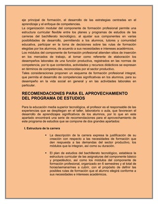 eje principal de formación, el desarrollo de las estrategias centradas en el
aprendizaje y el enfoque de competencias.
La organización modular del componente de formación profesional permite una
estructura curricular flexible entre los planes y programas de estudios de las
carreras del bachillerato tecnológico, al ajustar sus componentes en varias
posibilidades de desarrollo, permitiendo a los alumnos, tutores y comunidad
educativa, participar en la toma de decisiones sobre las rutas de formación
elegidas por los alumnos, de acuerdo a sus necesidades e intereses académicos.
Los módulos del componente de formación profesional atienden sitios de inserción
en los mercados de trabajo, al tomar como referente de elaboración los
desempeños laborales de una función productiva, registrados en las normas de
competencia, por lo que contenidos, actividades y recursos didácticos se expresan
en términos de competencias, reconocidas por el sector productivo.
Tales consideraciones proponen un esquema de formación profesional integral,
que permita el desarrollo de competencias significativas en los alumnos, para su
desempeño en la vida social en general y en las actividades laborales en
particular.

RECOMENDACIONES PARA EL APROVECHAMIENTO
DEL PROGRAMA DE ESTUDIOS

Para la educación media superior tecnológica, el profesor es el responsable de las
experiencias que se despliegan en el taller, laboratorio o aula, que favorecen el
desarrollo de aprendizajes significativos de los alumnos, por lo que en este
apartado encontrará una serie de recomendaciones para el aprovechamiento de
este programa de estudios que se compone de dos grandes apartados:

 I. Estructura de la carrera

                   La descripción de la carrera expresa la justificación de su
                    creación con respecto a las necesidades de formación que
                    den respuesta a las demandas del sector productivo, los
                    módulos que la integran, así como su duración.

                   El plan de estudios del bachillerato tecnológico, establece la
                    estructura curricular de las asignaturas del componente básico
                    y propedéutico, así como los módulos del componente de
                    formación profesional, organizado en 6 semestres y el total de
                    horas/semana/mes a cubrir, con el propósito de definir las
                    posibles rutas de formación que el alumno elegirá conforme a
                    sus necesidades e intereses académicos.
 
