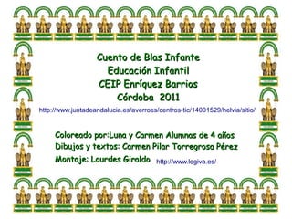 Cuento de Blas Infante
                     Educación Infantil
                   CEIP Enríquez Barrios
                       Córdoba 2011
http://www.juntadeandalucia.es/averroes/centros-tic/14001529/helvia/sitio/


     Coloreado por:Luna y Carmen Alumnas de 4 años
     Dibujos y textos: Carmen Pilar Torregrosa Pérez
     Montaje: Lourdes Giraldo http://www.logiva.es/
 