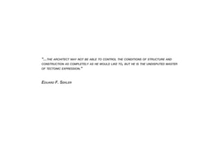“...THE ARCHITECT MAY NOT BE ABLE TO CONTROL THE CONDITIONS OF STRUCTURE AND
CONSTRUCTION AS COMPLETELY AS HE WOULD LIKE TO, BUT HE IS THE UNDISPUTED MASTER
OF TECTONIC EXPRESSION.“
EDUARD F. SEKLER
 
