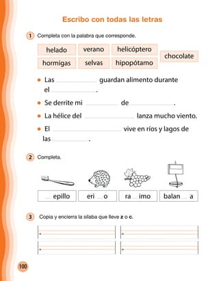 100
Escribo con todas las letras
1 Completa con la palabra que corresponde.
Las guardan alimento durante
el .
Se derrite mi de .
La hélice del lanza mucho viento.
El vive en ríos y lagos de
las .
hormigas
helado helicópteroverano
selvas
chocolate
hipopótamo
2 Completa.
3 	Copia y encierra la sílaba que lleve z o c.
epillo eri o ra imo balan a
 