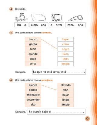 101
4 	Completa.
bú o almo ada a orrar zana oria
5 	 Une cada palabra con su contraria.
blanco
gordo
sucio
subir
grande
cerca
bajar
chico
negro
lejos
flaco
limpio
6 	Une cada palabra con su semejante.
Lo que no está cerca, está .
Se puede bajar o .
blanco
bonito
impecable
alto
descender
elevado
albo
bajar
limpio
lindo
Completa.
Completa.
 