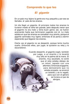 102
Comprendo lo que leo
El gigante
En un país muy lejano la gente era muy pequeña y por eso se
llamaba el país de los enanos.
Un día llegó un gigante. Al principio todos los enanos le
tuvieron miedo al verlo tan grande, pero después vieron que
el gigante no era malo y tenía buen genio; así, se fueron
acercando hasta que terminaron jugando con él. Lo malo
estaba en que los enanos se cansaban muy pronto, porque el
gigante caminaba muy ligero; entonces él se ponía a dormir
esperando que llegaran los enanos.
Cierta vez el gigante no se despertó, porque tenía mucho
sueño. Entonces ellos, por jugar, le quitaron su reloj y lo
escondieron.
Cuando despertó, el gigante cogió, también
por juego, a un enanito y lo levantó
muy alto en la palma de la mano. El
enanito, muy asustado, le contó
que el reloj estaba debajo de
un árbol, tapado con una
alfombra. Entonces el gigante,
para demostrarle que no
estaba enojado, se arrancó
un bolsillo y se lo regaló,
para que con el género
se hiciera un par de
abrigos.
 