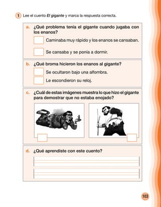 103
1 	Lee el cuento El gigante y marca la respuesta correcta.
a. 	 ¿Qué problema tenía el gigante cuando jugaba con
los enanos?
	 Caminaba muy rápido y los enanos se cansaban.
	 Se cansaba y se ponía a dormir.
b. 	 ¿Qué broma hicieron los enanos al gigante?
	 Se ocultaron bajo una alfombra.
	 Le escondieron su reloj.
c. 	 ¿Cuál de estas imágenes muestra lo que hizo el gigante
para demostrar que no estaba enojado?
d. 	 ¿Qué aprendiste con este cuento?
 