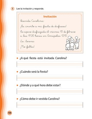 104
1 	 Lee la invitación y responde.
Invitación
Querida Carolina:
¡T@e @invito a mi @fiesta de disfraces!
T@e espero disfrazada el viernes 10 de febrero
a @las 17:30 horas @en Amapolas 1210.
La Serena.
¡No @faltes!
¿Cuándo será la fiesta?
¿A qué fiesta está invitada Carolina?
¿Dónde y a qué hora debe estar?
¿Cómo debe ir vestida Carolina?
 