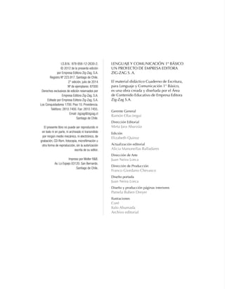 LENGUAJE Y COMUNICACIÓN 1º BÁSICO
Un proyecto de Empresa Editora
Zig-Zag S. A.
El material didáctico Cuaderno de Escritura,
para Lenguaje y Comunicación 1° Básico,
es una obra creada y diseñada por el Área
de Contenido Educativo de Empresa Editora
Zig-Zag S.A.
Gerente General
Ramón Olaciregui
Dirección Editorial
Mirta Jara Abarzúa
Edición
Elizabeth Quiroz
Actualización editorial
Alicia Manonellas Balladares
Dirección de Arte
Juan Neira Lorca
Dirección de Producción
Franco Giordano Chevasco
Diseño portada
Juan Neira Lorca
Diseño y producción páginas interiores
Pamela Buben Dreyer
Ilustraciones
Coré
Italo Ahumada
Archivo editorial
I.S.B.N.: 978-956-12-2630-2.
© 2012 de la presente edición
por Empresa Editora Zig-Zag, S.A.
Registro Nº 223.917. Santiago de Chile.
2° edición, julio de 2014
Nº de ejemplares: 87000
Derechos exclusivos de edición reservados por
Empresa Editora Zig-Zag, S.A.
Editado por Empresa Editora Zig-Zag, S.A.
Los Conquistadores 1700. Piso 10. Providencia.
Teléfono: 2810 7400. Fax: 2810 7455.
Email: zigzag@zigzag.cl
Santiago de Chile.
El presente libro no puede ser reproducido ni
en todo ni en parte, ni archivado ni transmitido
por ningún medio mecánico, ni electrónico, de
grabación, CD-Rom, fotocopia, microfilmación u
otra forma de reproducción, sin la autorización
escrita de su editor.
Impreso por Moller R&B.
Av. Lo Espejo 03120. San Bernardo.
Santiago de Chile.
 