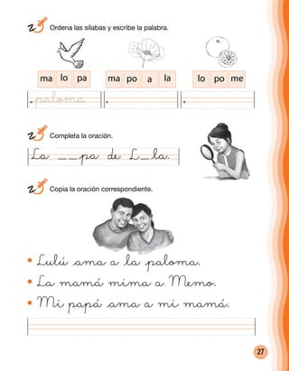 27
Lulú @ama a @la @paloma.
La mamá mima a Memo.
Mi papá @ama a mi mamá.
La @pa de @la.
ma lo pa ma po a la lo po me
L
	 Ordena las sílabas y escribe la palabra.
	 Completa la oración.
	 Copia la oración correspondiente.
@paloma
 