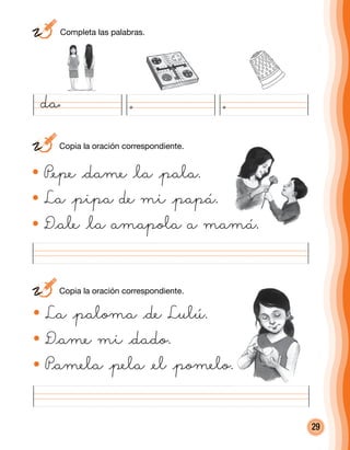 29
La @paloma @de Lulú.
D@ame mi @dado.
P@amela @pela @el @pomelo.
P@epe @dame @la @pala.
La @pipa de mi @papá.
D@ale @la amapola a mamá.
da
	 Completa las palabras.
	 Copia la oración correspondiente.
	 Copia la oración correspondiente.
 