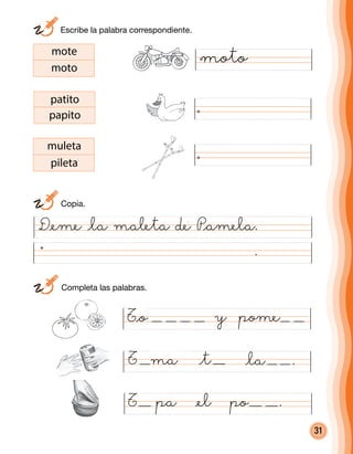 31
D@eme @la maleta de P@amela.
.
ma @la .
mote
moto
patito
papito
muleta
pileta
T pa @el po .
T @t
T@o y pome
	 Escribe la palabra correspondiente.
	Copia.
	 Completa las palabras.
moto
 