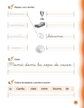 33
Mamá @dame @la @copa @de @cacao.
@lúcuma
@comida
@camita
@copa
la Camilo copa come lúcuma de .
	 Ordena las palabras y escribe la oración.
	Copia.
	 Repasa, une y escribe.
@lúcuma
 