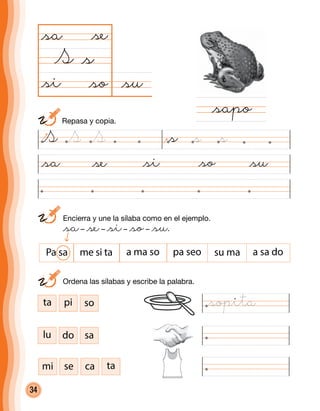 34
@su@so
@sa
S
@si@sa @se @so @su
@sapo
@s
@se
@si
ta pi so
lu do sa
mi se ca ta
	 Ordena las sílabas y escribe la palabra.
Pa sa me si ta a ma so pa seo su ma a sa do
S @sS S @s @s
	 Repasa y copia.
@sopita
	 Encierra y une la sílaba como en el ejemplo.
	 @sa– @se– @si– @so– @su.
 