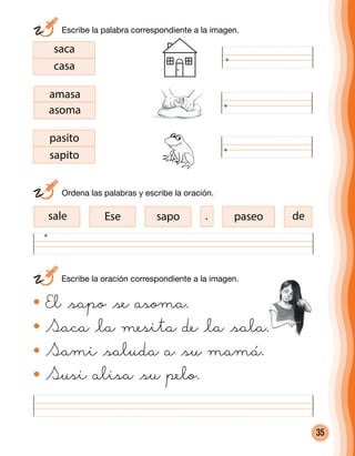 35
saca
casa
amasa
asoma
pasito
sapito
desale Ese sapo paseo
El @sapo @se asoma.
Saca @la mesita de @la @sala.
Sami @saluda a @su mamá.
Susi alisa @su pelo.
	 Escribe la oración correspondiente a la imagen.
	 Ordena las palabras y escribe la oración.
	 Escribe la palabra correspondiente a la imagen.
.
 