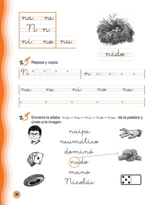 36
nuno
na
N
nina ne no nu
nido
n
ne
ni
naipe
neumático
dominó
nudo
mano
Nicolás
N N N n n n
	 Repasa y copia.
	Encierra la sílaba na– ne– ni– no– nu de la palabra y
únela a la imagen.
 