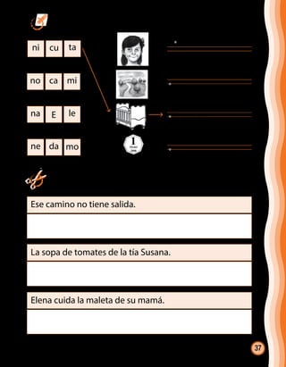 37
ni cu ta
no ca mi
na E le
ne da mo
1PESO
2008
Ese camino no tiene salida.
La sopa de tomates de la tía Susana.
Elena cuida la maleta de su mamá.
	 Ordena las sílabas, une y escribe la palabra.
	Recorta de diarios o revistas las palabras de la oración y luego
pégalas.
@cuna
 