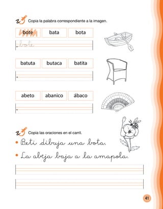 41
bote bata bota
batuta butaca batita
abeto abanico ábaco
B@eti @dibuja @una @bota.
La a®ja @baja a @la amapola.
	 Copia las oraciones en el carril.
	 Copia la palabra correspondiente a la imagen.
@bote
 