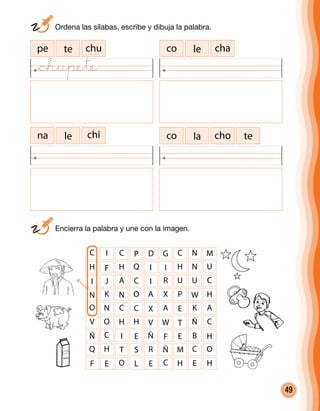 49
co le chape te chu
na le chi choco la te
C I C P D G C N
H F H Q I I H N
I J A C I R U U
N K N O A X P W
O N C C X A E K
V O H H V W T Ñ
Ñ C I E Ñ F E B
Q H T S R Ñ M C
M
U
C
H
A
C
H
O
F E O L E C H E H
	 Ordena las sílabas, escribe y dibuja la palabra.
	 Encierra la palabra y une con la imagen.
@chupete
 