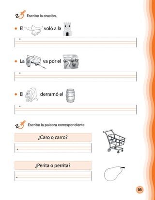 55
	 Escribe la oración.
	 Escribe la palabra correspondiente.
¿Caro o carro?
¿Perita o perrita?
El voló a la
La va por el
El derramó el
 