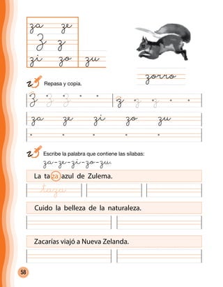 58
	 Escribe la palabra que contiene las sílabas:
	 za– ze– zi– zo– zu.
za ze zi zo zu
zuzo
za
Z
zorro
z
ze
zi
La ta za azul de Zulema.
Cuido la belleza de la naturaleza.
Zacarías viajó a Nueva Zelanda.
z z zZ Z Z
	 Repasa y copia.
@taza
 