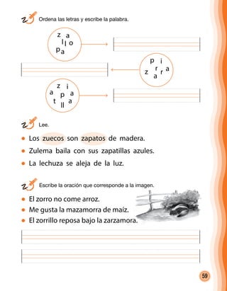59
	 Ordena las letras y escribe la palabra.
	Lee.
Los zuecos son zapatos de madera.
Zulema baila con sus zapatillas azules.
La lechuza se aleja de la luz.
	 Escribe la oración que corresponde a la imagen.
z i
a p a
t
ll
a
p i
z
a
r r
z
p
a
oll
a
a
El zorro no come arroz.
Me gusta la mazamorra de maíz.
El zorrillo reposa bajo la zarzamora.
 