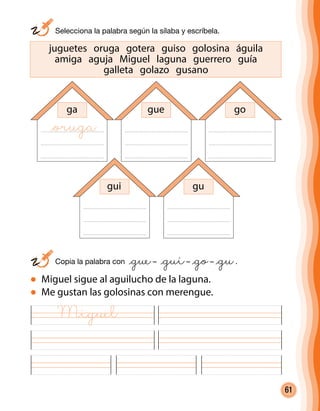61
juguetes oruga gotera guiso golosina águila
amiga aguja Miguel laguna guerrero guía
galleta golazo gusano
	 Selecciona la palabra según la sílaba y escríbela.
	 Copia la palabra con @gue– @gui– @go– @gu.
Miguel sigue al aguilucho de la laguna.
Me gustan las golosinas con merengue.
ga gue go
gui gu
@oruga
Miguel
 