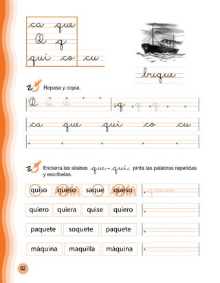 62
	Encierra las sílabas @que– @qui, pinta las palabras repetidas
y escríbelas.
@ca @que @qui @co @cu
@cu@co
@ca
Q
@∑que
@q
@que
@qui
Q @q @q @qQ Q
quiso queso saque queso
quiero quiera quise quiero
paquete soquete paquete
máquina maquilla máquina
	 Repasa y copia.
@queso
 
