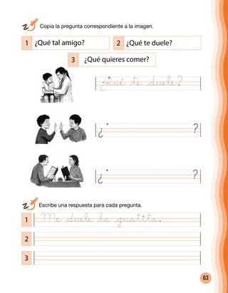 63
3
2
1
2 ¿Qué te duele?
3 ¿Qué quieres comer?
1 ¿Qué tal amigo?
¿ ?
¿ ?
	 Escribe una respuesta para cada pregunta.
	 Copia la pregunta correspondiente a la imagen.
Qué @te @duele?¿
Me @duele @la @guatita.
 