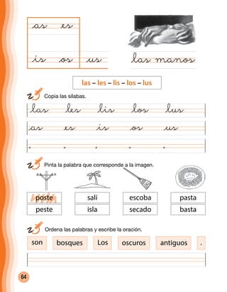 64
	 Pinta la palabra que corresponde a la imagen.
@as @es @is @os @us
@us@os
@as
@las manos
@es
@is
@las @les @lis @los @lus
	 Ordena las palabras y escribe la oración.
son bosques Los oscuros antiguos
escoba
secado
pasta
basta
salí
isla
poste
peste
	 Copia las sílabas.
las – les – lis – los – lus
.
 