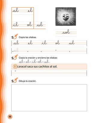 66
	 Copia la oración y encierra las sílabas:
	 @al– @el– @il– ol– @ul.
@al @el @il ol @ul
@ulol
@al
@sol
@el
@il
	 Dibuja la oración.
El caracol saca sus cachitos al sol.
	 Copia las sílabas.
@al
 