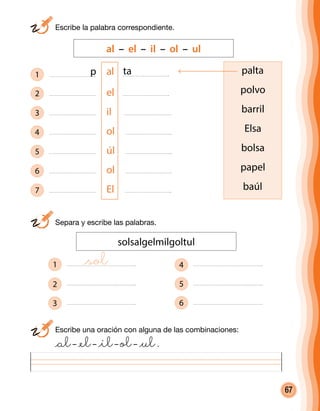 67
	 Escribe la palabra correspondiente.
	 Escribe una oración con alguna de las combinaciones:
	 @al– @el– @il– ol– @ul.
	 Separa y escribe las palabras.
solsalgelmilgoltul
1
2
3
4
5
6
al – el – il – ol – ul
palta
polvo
barril
Elsa
bolsa
papel
baúl
1 al
2 el
3 il
4 ol
5 úl
6 ol
7 El
p ta
@sol
 