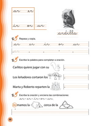 68
Marta y Roberto reparten la
@ar @er @ir or @ur
@uror
@ar
@ardilla
@er
@ir
	 Escribe la oración y encierra las combinaciones:
	 @ar– @er– @ir– or– @ur.
	 Escribe la palabra para completar a oración.
Carlitos quiere jugar con su
Los leñadores cortaron los
Ar mamos la cerca de la
	 Repasa y copia.
@ar
 