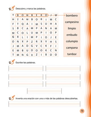 73
	 Escribe las palabras.
	 Descubre y marca las palabras.
	 Inventa una oración con una o más de las palabras descubiertas.
bombero
campesino
limpio
embudo
columpio
campana
tambor
Y B O M B E R O
H T A M B O R I
F T Q A I M S U
S B C A M P A N
M C O L U M P I
Ñ R L I M P I O
O N X P Z R X V
J M A D G V C K
E M B U D O O K
J
M
H
A
O
J
H
F
C
W
C
A
M
P
E
S
I
N
T M N G X Z I B D O
 