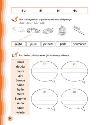74
ai ei euau
	 Une la imagen con la palabra y encierra el diptongo.
	 @au– @ai– @ei– @eu.
au to jaula peineta paila neumático
	 Escribe las palabras en el globo correspondiente.
Paula
deuda
Laura
aire
Europa
naipe
baile
afeita
Eugenio
reina
pauta
veinte
au ei
ai eu
 
