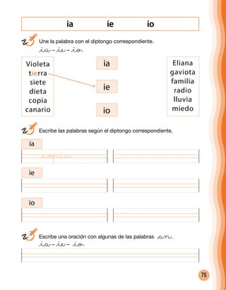 75
ie ioia
	 Une la palabra con el diptongo correspondiente.
	 @ia– @ie– @io.
	 Escribe las palabras según el diptongo correspondiente.
	 Escribe una oración con algunas de las palabras @an.
	 @ia– @ie– @io.
ia
ia
ie
io
Violeta
tierra
siete
dieta
copia
canario
Eliana
gaviota
familia
radio
lluvia
miedo
ie
io
@copia
 