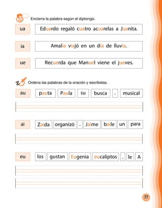 77
Encierra la palabra según el diptongo.	
eu gustan Eugenia eucaliptos le. Alos
ai Zaida organizó Jaime baile un. para
	 Ordena las palabras de la oración y escríbelas.
au pauta Paula su .busca musical
ue Recuerda que Manuel viene el jueves.
ia Amalia viajó en un día de lluvia.
ua Eduardo regaló cuatro acuarelas a Juanita.
 