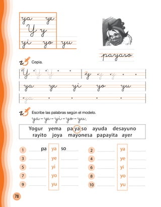 78
1 ya
3 ye
5 yi
7 yo
9 yu
ya ye yi yo yu
yuyo
ya
Y
@payaso
y
ye
yi
Yogur yema pa ya so ayuda desayuno
rayito joya mayonesa papayita ayer
	 Escribe las palabras según el modelo.
	 ya– ye– yi– yo– yu.
pa so 2 ya
4 ye
6 yi
8 yo
10 yu
Y yY Y y y
	 Copia.
ya
 