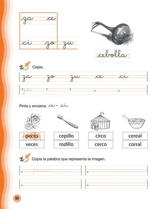 80
zu@zo
@za
@cebolla
@ce
@ci
	 Copia la palabra que representa la imagen.
circo
cerco
cereal
corral
cepillo
rodillo
peces
veces
za zo zu @ce @ci
	Copia.
Pinta y encierra @ce– @ci.
@peces
za
 