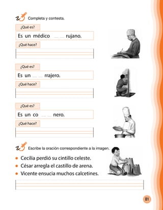 81
	 Completa y contesta.
Cecilia perdió su cintillo celeste.
César arregla el castillo de arena.
Vicente ensucia muchos calcetines.
Es un médico rujano.
¿Qué es?
¿Qué hace?
Es un rrajero.
¿Qué es?
¿Qué hace?
Es un co nero.
¿Qué es?
¿Qué hace?
	 Escribe la oración correspondiente a la imagen.
 