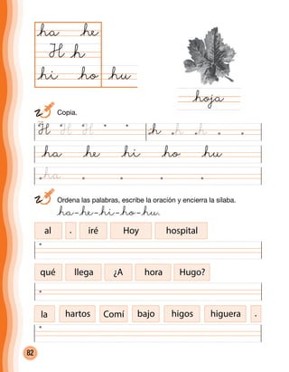 82
@ha @he @hi @ho @hu
@hu@ho
@ha
H
@hoja
@h
@he
@hi
	 Ordena las palabras, escribe la oración y encierra la sílaba.
	 @ha– @he– @hi– @ho– @hu.
al iré Hoy hospital
qué llega ¿A hora Hugo?
la hartos Comí bajo higos higuera
H H H @h @h @h
	Copia.
@ha
.
.
 