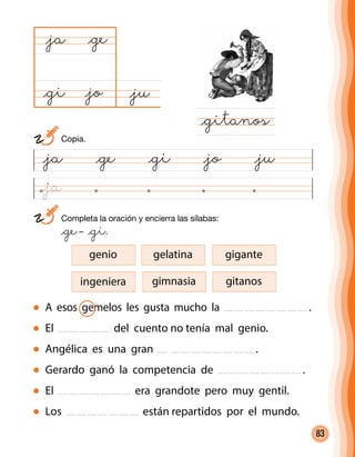 83
@ja @ge @gi @jo @ju
@ju@jo
@ja
@gitanos
@ge
@gi
	 Completa la oración y encierra las sílabas:
	 @ge– @gi.
A esos gemelos les gusta mucho la .
El del cuento no tenía mal genio.
Angélica es una gran .
Gerardo ganó la competencia de .
El era grandote pero muy gentil.
Los están repartidos por el mundo.
ingeniera
genio gelatina gigante
gimnasia gitanos
	Copia.
@ja
 