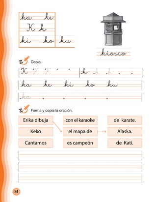 84
	 Forma y copia la oración.
@ku@ko
@ka
K
@kiosco
@k
@ke
@ki
@ka @ke @ki @ko @ku
con el karaoke
el mapa de
es campeón
de karate.
Alaska.
de Kati.
Erika dibuja
Keko
Cantamos
K K K @k @k @k
	Copia.
@ka
 